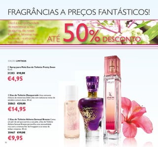 80
ቢ Spray para Mala Eau de Toilette Pretty Swan
15 ml.
31203 €10,00
€4,95
ባ Eau de Toilette Masquerade Uma cativante
mistura de misteriosa Dália Lilás com sedutoras notas de
sândalo e amora doce. 50 ml.
30863 €29,00
€14,95
FRAGRÂNCIAS A PREÇOS FANTÁSTICOS!
EDIÇÃO LIMITADA
ቤ Eau de Toilette Athena Sensual Breeze Como
um pôr do sol que acaricia a sua pele, a Eau de Toilette
Athena Sensual Breeze personiﬁca uma sensualidade
rica com a cremosa ﬂor de frangipani e as notas de
âmbar-cinzento. 30 ml.
30467 €19,00
€9,95
ቢ
ባ
ቤ
ATÉ 50%DESCONTO
Esta é a sua oportunidade
de experienciar o luxo
de algumas das nossas
fragrâncias femininas mais
exclusivas – a um preço
inacreditável!
 