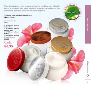 ባ
ቢ
ቤ
ብ
ቦ
81
FRAGRÂNCIASwww.oriﬂame.pt
O que é que pode ser melhor para a sua pele durante o verão do que a hidratação
luxuosa proporcionada pelos nossos magníﬁcos cremes de corpo, enriquecidos com
os aromas de algumas das nossas mais requintadas fragrâncias…?
ÚLTIMA APRESENTAÇÃO
250 ml.
ባ 18950 Creme de Corpo
Amber Elixir
ቤ 24172 Creme de Corpo
Giordani Gold
ብ 26767 Creme de Corpo
My Red
ቦ 24073 Creme de Corpo
Precious Moments
€12,00
Cada:
€6,95
APROVEITE!
ቢ Creme de Corpo Giordani White Gold 250 ml.
24590 €12,00
 