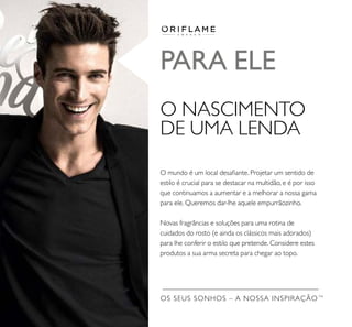 O mundo é um local desaﬁante. Projetar um sentido de
estilo é crucial para se destacar na multidão, e é por isso
que continuamos a aumentar e a melhorar a nossa gama
para ele. Queremos dar-lhe aquele empurrãozinho.
Novas fragrâncias e soluções para uma rotina de
cuidados do rosto (e ainda os clássicos mais adorados)
para lhe conferir o estilo que pretende. Considere estes
produtos a sua arma secreta para chegar ao topo.
OS SEUS SONHOS – A NOSSA INSPIRAÇÃO TM
PARA ELE
O NASCIMENTO
DE UMA LENDA
 