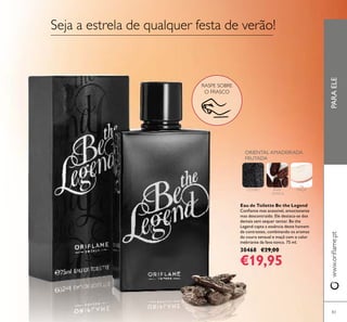 PARAELEwww.oriﬂame.pt
83
RASPE SOBRE
O FRASCO
Eau de Toilette Be the Legend
Conﬁante mas acessível, emocionante
mas descontraído. Ele destaca-se dos
demais sem sequer tentar. Be the
Legend capta a essência deste homem
de contrastes, combinando os aromas
do couro sensual e maçã com o calor
inebriante da fava-tonca. 75 ml.
30468 €29,00
€19,95
Seja a estrela de qualquer festa de verão!
ORIENTAL AMADEIRADA
FRUTADA
COURO FAVA-
-TONCA
MAÇÃ
 