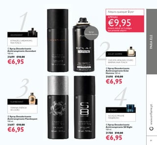 1
2
3 4
89
ቤ Spray Desodorizante
Antitranspirante Flamboyant
150 ml.
31697 €10,00
€6,95
ባ Spray Desodorizante
Antitranspirante Eclat
Homme 150 ml.
31698 €10,00
€6,95
ቢ Spray Desodorizante
Antitranspirante Ascendant
150 ml.
31699 €10,00
€6,95
ብ Spray Desodorizante
Antitranspirante S8 Night
150 ml.
31700 €10,00
€6,95
PARAELEwww.oriﬂame.pt
S8 NIGHT
ALCAÇUZ, PRALINÉ,
MANJERICÃO
ASCENDANT
ESTRAGÃO, CARDAMOMO,
FAVATONCA
Adquira quaisquer 2 por
APENAS
€9,95Deverá indicar os 2 códigos
que pretende adquirir
ECLAT HOMME
CHÁ DOS HIMALAIAS, COURO
BARENIA, FAVA-TONCA
FLAMBOYANT
TORANJA, ESSÊNCIA
DE LOURO
ቢ
ቤ
ባ
ብ
Sprays
Desodorizantes
 