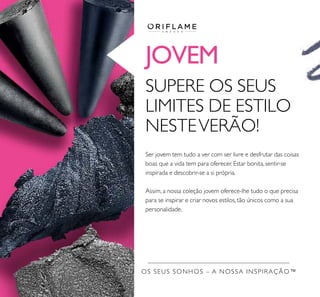 JOVEM
OS SEUS SONHOS – A NOSSA INSPIRAÇÃO™
Ser jovem tem tudo a ver com ser livre e desfrutar das coisas
boas que a vida tem para oferecer. Estar bonita, sentir-se
inspirada e descobrir-se a si própria.
Assim, a nossa coleção jovem oferece-lhe tudo o que precisa
para se inspirar e criar novos estilos, tão únicos como a sua
personalidade.
SUPERE OS SEUS
LIMITES DE ESTILO
NESTEVERÃO!
 
