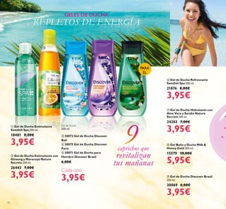 10
ቪ Gel de Ducha Discover Brasil
250 ml.
30069 6,00€
3,95€
ቩ Gel Baño y Ducha Milk &
Honey Gold 200 ml.
15579 10,00€
5,95€
ቢ Gel de Ducha Estimulante
Swedish Spa 200 ml.
18481 8,00€
3,95€
ቧ Gel de Ducha Refrescante
Swedish Spa 200 ml.
21876 8,00€
3,95€
ቨ Gel de Ducha Hidratante con
Aloe Vera y Sandía Nature
Secrets 250 ml.
24203 7,00€
3,95€
ባ Gel de Ducha Estimulante con
Ginseng y Maracuyá Nature
Secrets 250 ml.
26443 7,00€
3,95€
PARA
ÉL
GELES DE DUCHA
REPLETOS DE ENERGÍA
caprichos que
revitalizan
tus mañanas
ቢ
ባ
ቤ ብ ቦ
Gel de Ducha
250 ml.
ቤ 30072 Gel de Ducha Discover
Bali
ብ 30075 Gel de Ducha Discover
París
ቦ 30071 Gel de Ducha para
Hombre Discover Brasil
6,00€
Cada uno
3,95€
 