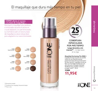 31158
Nude Porcelain
31159
Nude Beige
31160
Porcelain
31161
Fair Nude
31162
Nude Pink
31163
Natural Beige
31164
Light Ivory
31165
Mahogany
MAQUILLAJEwww.oriﬂame.es
101
31158NudePorcelain
El maquillaje que dura más tiempo en tu piel
25HORAS*
Larga duración y sin
marcas** – no deja restos
en tu ropa
*Clínicamente probado
***Test in vitro
COBERTURA
INMACULADA
POR MÁS TIEMPO
**Transferencia de maquillaje clínicamente testada
CÓMO afecta el verano
a tu base de maquillaje…
Para que tu maquillaje luzca perfecto
e inmaculado durante el verano es
crucial adaptarlo a tu piel bronceada.
Lo normal es subir un tono tu base
de maquillaje (a veces incluso dos)
para adaptarlo a tu nuevo bronceado.
Maquillaje Everlasting The ONE El
maquillaje de larga duración más vendido
vuelve con una nueva fórmula que
proporciona hasta 25 horas de duración*.
No deja manchas*, maquillaje cómodo de
llevar con Tecnología FreshFiz para una
ultra-duración y Complejo Patentado
SkinRenew para revitalizar, renovar y
proteger la piel***. 30 ml.
17,00€
11,95€
 