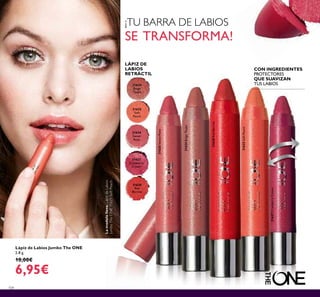 104
LÁPIZ DE
LABIOS
RETRÁCTIL
CON INGREDIENTES
PROTECTORES
QUE SUAVIZAN
TUS LABIOS
Lápiz de Labios Jumbo The ONE
2.8 g.
10,00€
6,95€
¡TU BARRA DE LABIOS
SE TRANSFORMA!
31624
Beige
Taupe
31625
Soft
Peach
31628
Red
Berries
31627
Cranberry
Cream
31626
Sweet
Rose
31628RedBerries
31627CranberryCream
31625SoftPeach
31626SweetRose
31624BeigeTaupe
Lamodelolleva:LápizdeLabios
JumboTheONE31625SoftPeach.
 