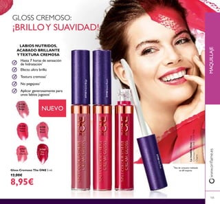 MAQUILLAJEwww.oriﬂame.es
105
Gloss Cremoso The ONE 5 ml.
13,00€
8,95€
31736
French
Beige
Gloss Cremoso The ONE
31737
Pink
Charm
31738
Sweet
Peach
31739
Rose
Blush
Gloss Cremoso The ONE 5 ml.
31740
Hot
Pink
NUEVO
GLOSS CREMOSO:
¡BRILLOY SUAVIDAD!
Aplicar generosamente para
unos labios jugosos*
No pegajoso*
Textura cremosa*
Efecto ultra brillo
Hasta 7 horas de sensación
de hidratación*
LABIOS NUTRIDOS,
ACABADO BRILLANTE
YTEXTURA CREMOSA
*
Test de consumo realizado
en 69 mujeres
31738SweetPeach
31736FrenchBeige
Lamodelolleva:Gloss
CremosoTheONE31737Pink
Charm.
31740HotPink
 
