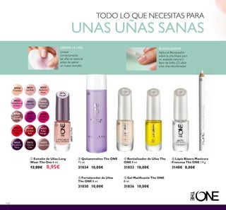 30520
Tiramisu
30521
Ice Pink
30522
Ballerina
Rose
30523
Strawberry
Cream
30524
Lilac Silk
30525
Mulberry
Mauve
30526
Rose
Diamond
30527
Night
Orchid
30528
Fuchsia
Allure
30529
Red Sky at
Night
30530
London
Red
30531
Ruby
Rouge
30532
Purple in
Paris
30533
Cherry
Chic
30534
Cappuccino
30521IcePink
110
ቢ Esmalte de Uñas Long
Wear The One 8 ml.
12,00€ 8,95€
ቤ Fortalecedor de Uñas
The ONE 8 ml.
31030 10,00€
ብ Revitalizador de Uñas The
ONE 8 ml.
31033 10,00€
ባ Quitaesmaltes The ONE
75 ml.
31034 10,00€
ቧ Lápiz Blanco Manicura
Francesa The ONE 1.9 g.
31480 8,00€
ቦ Gel Matiﬁcante The ONE
8 ml.
31836 10,00€
TODO LO QUE NECESITAS PARA
UNAS UÑAS SANAS
LIMPIAR LA UÑA
Limpiar
correctamente
las uñas es esencial
antes de aplicar
un nuevo esmalte.
BLANQUEADOR
Aplica el Blanqueador
sobre la uña limpia para
un acabado natural y
lleno de brillo. ¡Dí adiós
a las uñas decoloradas!
ቢ
ባ
ቤ ብ ቦ
ቧ
 