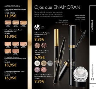 MAQUILLAJEwww.oriﬂame.es
115
30992
Frosted
White
30993
Gold
Sparkle
30994
Shimmering
Grey
30995
Crystal
Taupe
30996
Bronzed
Burgundy
ቤ Sombra de Ojos en Crema
Luminous Giordani Gold 4.5 g.
17,00€
9,95€
30772
Black
ቢ Delineador Calligraphy
Giordani Gold 0.8 ml.
15,00€
9,95€
31430
Blonde
31431
Brown
ባ Gel Fijador de Cejas
Giordani Gold 4 ml.
10,00€
6,95€
No hay nada más cautivador que una mirada
sublime, así que asegúrate que cuentas en tu
neceser con estos productos y a ¡deslumbrar!
Ojos que ENAMORAN
Deﬁne las cejas
con un toque
de color natural
30772Black
Punta biselada
para una deﬁnición
perfecta
ቢ Pre-Base de Maquillaje Giordani
Gold 30 ml.
22760 17,00€
11,95€
ባ Maquillaje Invisible Touch
Giordani Gold 30 ml.
24,00€
16,95€
ብ Polvos Sueltos Invisible Touch
Giordani Gold 10 g.
24,00€
16,95€
ቤ Maquillaje Compacto
Antienvejecimiento Giordani Gold
10 g.
26,00€
18,95€
30426
Natural Beige
30424
Light Ivory
30422
Porcelain
ቢ
ባ
ቤ
26894
Porcelain
26896
Rose Ivory
26895
Light Ivory
26898
Amber Beige
26897 Natural
Beige
30992 Frosted W
h
ite
¡ULTIMA APARICIÓN!
 