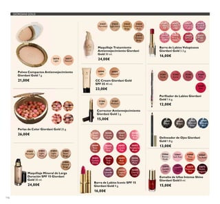 116
GIORDANI GOLD
26601
Nude
Silk
26602
Pink
Lace
26603
Chiffon
Rose
26604
Orchid
Taffeta
26605
Scarlet
Veil
26606
Coral
Shell
26608
Cherry
Cashmere
26610
Wispy
Prune
Barra de Labios Voluptuous
Giordani Gold 3.3 g.
16,00€
21625
Golden
Beige
21624
Natural
Rose
21623
Natural
Beige
21622
Light Ivory
21621
Porcelain
Maquillaje Tratamiento
Antienvejecimiento Giordani
Gold 30 ml.
24,00€
31802
Porcelain
31803
Light
Rose
31804
Light
Ivory
31805
Rose
Beige
31806
Natural
Beige
Maquillaje Mineral de Larga
Duración SPF 15 Giordani
Gold 30 ml.
24,00€
30445
Satin
Beige
30449
Rose
Petal
30453
Fuchsia
Divine
30447
Pink
Nude
30455
Red
Fatale
30451
Lucent
Pink
30458
Copper
Shine
30448
Pearly
Pink
30456
Muted
Plum
30452
Raspberry
Blush
30459
Cherry
Love
30446
Creamy
Nude
30450
Peach
Pink
30454
True
Red
30457
Lavender
Lustre
Barra de Labios Iconic SPF 15
Giordani Gold 4 g.
16,00€
Perﬁlador de Labios Giordani
Gold 1.6 g.
12,00€
Delineador de Ojos Giordani
Gold 1.8 g.
13,00€
Delineador de Ojos Giordani
Gold
13,00€
Esmalte de Uñas Intense Shine
Giordani Gold 8 ml.
15,00€
31381
Nude
31382
Coral
31383
Rose
31384
Pink
31385
Red
31401
Black
31402
Brown
31403
Charcoal
Grey
31404
Midnight
Blue
32066
Bianca
Nude
32070
Gentle
Lilac
32067
Soft Pink
32071
Tempting
Violet
32068
Pink
Carat
32072
Passionate
Red
32069
Tea Rose
32073
Noble
Burgundy
Perlas de Color Giordani Gold 25 g.
26,00€
21632
Natural
Radiance
21633
Natural
Bronze
23763
Natural
Peach
24160
Dark
Bronze
26516
Light
26517
Natural
Polvos Compactos Antienvejecimiento
Giordani Gold 7 g.
21,00€
30988
Light
CC Cream Giordani Gold
SPF 35 40 ml.
23,00€
30989
Natural
31367
Medium
31366
Light
Corrector Antienvejecimiento
Giordani Gold 2 g.
15,00€
 
