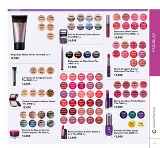 117
www.oriﬂame.esMAQUILLAJE
THE ONE
30747
Olive
Green
30751
Shimmering
Steel
30744
Beige
Pearl
30748
Petroleum
Shine
30749
Deep
Indigo
30745
Rose
Gold
30750
Intense
Plum
30746
Golden
Brown
Sombra de Ojos en Crema
Colour Impact The One 4 g.
13,00€
30638
Nude
Conﬁdence
30639
Pink All
Day
30640
Rose
Unlimited
30641
True
Blush
30642
Peach
Evermore
30643
Pink
Boost
30644
Very
Fuchsia
30645
Plum
Beyond
Gloss de Labios Colour
Unlimited The ONE 5 ml.
14,00€
30980
Spectacular
Nude
30981
Ravishing
Rose
30982
Sublime
Pink
30983
Striking
Coral
30984
Amazing
Berry
30985
Stunning
Clover
30986
Explosive
Pink
30987
Dazzling
Plum
Barra de Labios Triple Núcleo
The ONE 4 g.
15,00€
30653
Pretty
Petal
30663
Mysterious
Pink
30658
Garnet
Attraction
30673
Red Haute
Couture
30668
Coral
Ideal
30678
Beige
Collection
30654
Showcase
Pink
30664
Cranberry
Blush
30659
Fuchsia
Hype
30674
Smoke
Red
30669
Red
Devotion
30679
Vintage
Rose
30655
Uptown
Rose
30665
Warm
Peach
30660
Pink
Lady
30675
VIP
Beige
30670
London
Red
30680
Nude
Elegance
30657
Catwalk
Pink
30667
Sweet
Tangerine
30662
Posh
Plum
30677
Warm
Nude
30672
Irresistible
Red
30682
Red
Copper
30656
Pink
Mayﬂower
30666
Coral
Charisma
30661
Clover
Haze
30676
Chic In
Taupe
30671
Red
Passion
30681
Reﬁned
Mauve
Barra de labios Colour Stylist 5
en 1 The ONE 4 g.
12,00€
Corrector de Larga Duración
The ONE 10 ml.
12,00€
31166
Light
Nude
31168
Deep
Beige
31167
Fair
Beige
30969
Black
Pearl
30970
Bronzed
Brown
30971
Silver
Grey
30972
Rose
Taupe
30973
Pink
Mauve
30974
Midnight
Purple
30975
Denim
Blue
30976
Forest
Green
Dúo de Sombras Colour Match
The ONE 2 g.
16,00€
31588
Fair Nude
31589
Light
Ivory
31590
Warm
Beige
31591
Natural
Beige
31587
Porcelain
31592
Nude
Porcelain
Polvos Compactos Matte Velvet
The ONE 8 g.
15,00€
31593
Nude
Beige
32165
Light
Porcelain
32166
Dark
Beige
30569
Inﬁnite
Rose
30570
Rosewood
Eternity
30571
Absolute
Blush
30572
Always
Cranberry
30573
Pink
Unlimited
30574
Fuchsia
Excess
30575
Endless
Red
30576
Violet
Extreme
30577
Forever
Plum
30578
Mocha
Intensity
Barra de Labios Colour
Unlimited The One 1.7 g.
14,00€
30475
Black
30476
Brown
30478
Grey
30477
Blue
Delineador de Ojos Stylo The
ONE 0.8 ml.
12,00€
31487
Sundance
31488
Limelight
31485
Lush Ivy
31484
Deep
Sea
31486
Purple
Rain
Esmalte de Uñas Larga
Duración The ONE 8 ml.
12,00€
Maquillaje Matte Velvet The ONE 30 ml.
17,00€
 