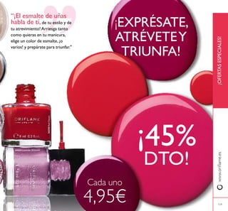 24424 Lavender Shimmer
26258RedClassic
119
¡OFERTASESPECIALES!www.oriﬂame.es
119
“¡El esmalte de uñas
habla de tí, de tu estilo y de
tu atrevimiento! Arriesga tanto
como quieras en tu manicura,
elige un color de esmalte, ¡o
varios! y prepárate para triunfar."
¡EXPRÉSATE,
ATRÉVETEY
TRIUNFA!
¡45%
DTO!
Cada uno
4,95€
 