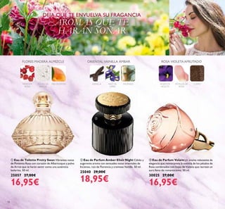 18
ቤ Eau de Parfum Volare Un aroma rebosante de
elegancia que reinterpreta la esencia de los pétalos de
Rosa combinados con hojas de Violeta que recrean un
aura lleno de romanticismo. 50 ml.
30025 27,00€
16,95€
ቢ Eau de Toilette Pretty Swan Vibrantes notas
de Pimienta Rosa con corazón de Albaricoque y polvo
de Arroz que te harán sentir como una auténtica
bailarina. 50 ml.
25057 27,00€
16,95€
ባ Eau de Parfum Amber Elixir Night Cálido y
sugerente aroma con sensuales notas orientales de
Incienso, raíz de Florencia y cremosa Vainilla. 50 ml.
25040 29,00€
18,95€
DEJA QUE TE ENVUELVA SU FRAGANCIA
AROMAS QUE TE
HARÁN SOÑAR
PIMIENTA
ROSA
POLVO DE
ARROZ
MELOCOTÓN
FLORES MADERA ALMIZCLE
VAINILLA RAÍZ DE
ORRIS
INCIENSO
ORIENTAL VAINILLA ÁMBAR
HOJAS DE
VIOLETA
PÉTALOS DE
ROSA
CUERO
ROSA VIOLETA AFRUTADO
ቢ
ባ
ቤ
 