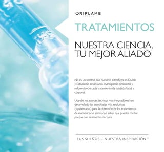 TUS SUEÑOS – NUESTRA INSPIRACIÓNTM
TRATAMIENTOS
No es un secreto que nuestros cientíﬁcos en Dublín
y Estocolmo llevan años investigando, probando y
reformulando cada tratamiento de cuidado facial y
corporal.
Usando los avances técnicos más innovadores han
desarrollado las tecnologías más exclusivas
(y patentadas) para la obtención de los tratamientos
de cuidado facial en los que sabes que puedes conﬁar
porque son realmente efectivos.
NUESTRA CIENCIA,
TU MEJOR ALIADO
 