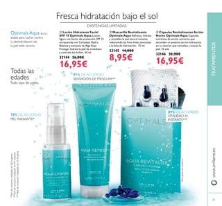 www.oriﬂame.esTRATAMIENTOS
Fresca hidratación bajo el sol
ቢ Loción Hidratante Facial
SPF 15 Optimals Aqua Loción
ligera con factor de protección SPF 15
enriquecida con Complejo Hydra
Balance y extracto de Alga Roja.
Protege, hidrata la piel de inmediato
y controla los brillos. 50 ml.
32144 26,00€
16,95€
ባ Mascarilla Revitalizante
Optimals Aqua Refresca, hidrata
y revitaliza la piel seca al instante,
reduciendo las ﬁnas líneas asociadas
a la falta de hidratación. 75 ml.
32145 14,00€
8,95€
ቤ Cápsulas Revitalizantes Acción
Noche Optimals Aqua Cápsulas
nutritivas de acción nocturna que
esconden un potente serum hidratante
en su interior que revitaliza y suaviza la
piel. 14 uds.
32146 26,00€
16,95€
23
Optimals Aqua es tu
aliada para luchar contra
la deshidratación de
la piel este verano.
Sóloparausoexterno
91% DE ACUERDO
SENSACIÓN DE FRESCURA**
78% DE ACUERDO
PIEL RADIANTE*
89% DE ACUERDO
VITALIDAD AL
INSTANTE***
*Testdeconsumorealizadoen60mujeres.
**Testdeconsumorealizadoen94mujeres.
***Testdeconsumorealizadoen63mujeres.
Todo tipo de pieles
Todas las
edades
ቢ
ባ
ቤ
EXISTENCIAS LIMITADAS
 