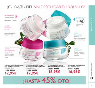25
www.oriﬂame.esTRATAMIENTOS
¡HASTA 45% DTO!
Todas las edades
Para piel seca y sensible
OXYGEN BOOST
ACCIÓN
NUTRITIVA
DE DÍA
Revitaliza y suaviza
las pieles secas
ACCIÓN
RESTAURADORA
DE NOCHE
Rica fórmula que
restura e hidrata
la piel
ብ Crema de Noche Smooth
Out Optimals 50 ml.
25204 28,00€
16,95€
SMOOTH OUT
Restaura la
elasticidad de la piel
y suaviza las arrugas
CON
MAGNESIO
CON
MAGNESIO
Suaviza la textura
de la piel mientras
duermes
+40Todo tipo de
pieles
ቢ Crema de Día Oxygen Boost
para Piel Seca y Sensible
Optimals 50 ml.
25194 24,00€
12,95€
ባ Crema de Noche Oxygen
Boost para Piel Seca y Sensible
Optimals 50 ml.
25195 24,00€
12,95€
ቤ Crema de Día SPF 10
Smooth Out Optimals 50 ml.
25205 28,00€
16,95€
¡CUIDA TU PIEL SIN DESCUIDAR TU BOLSILLO!
ቢ
ባ
ቤ
ብ
 