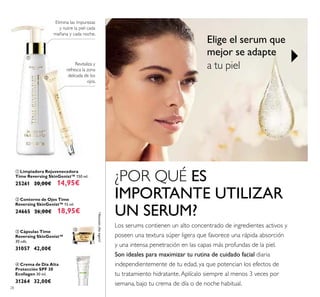 28
ቢ Limpiadora Rejuvenecedora
Time Reversing SkinGenist™ 150 ml.
25261 20,00€ 14,95€
ባ Contorno de Ojos Time
Reversing SkinGenist™ 15 ml.
24665 26,00€ 18,95€
ብ Crema de Día Alta
Protección SPF 30
Ecollagen 30 ml.
31264 32,00€
Elimina las impurezas
y nutre la piel cada
mañana y cada noche.
Revitaliza y
refresca la zona
delicada de los
ojos.
ቤ Cápsulas Time
Reversing SkinGenist™
30 uds.
31057 42,00€
*Atención:¡Noingerir!
Los serums contienen un alto concentrado de ingredientes activos y
poseen una textura súper ligera que favorece una rápida absorción
y una intensa penetración en las capas más profundas de la piel.
Son ideales para maximizar tu rutina de cuidado facial diaria
independientemente de tu edad, ya que potencian los efectos de
tu tratamiento hidratante.Aplícalo siempre al menos 3 veces por
semana, bajo tu crema de día o de noche habitual.
¿POR QUÉ ES
IMPORTANTE UTILIZAR
UN SERUM?
Elige el serum que
mejor se adapte
a tu piel
ቢ
ባ
ቤ
ብ
 