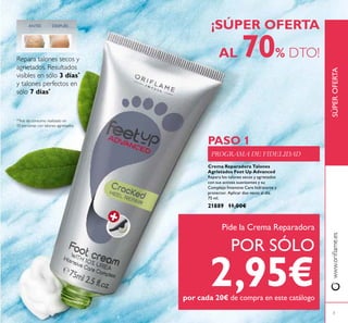 Crema Reparadora Talones
Agrietados Feet Up Advanced
Repara los talones secos y agrietados
con sus activos suavizantes y su
Complejo Intensive Care hidratante y
protector. Aplicar dos veces al día.
75 ml.
21889 11,00€
¡SÚPER OFERTA
AL 70% DTO!
www.oriﬂame.esSÚPEROFERTA
*Test de consumo realizado en
10 personas con talones agrietados.
Repara talones secos y
agrietados. Resultados
visibles en sólo 3 días*
y talones perfectos en
sólo 7 días*
DESPUÉSANTES
PROGRAMA DE FIDELIDAD
PASO 1
Pide la Crema Reparadora
POR SÓLO
2,95€por cada 20€ de compra en este catálogo
3
 