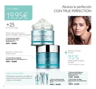 30
ቢ Serum Concentrado
Milagro True Perfection
30 ml.
30873 28,00€
ቢ Tratamiento de Día
Perfeccionador True
Perfection 50 ml.
30871 28,00€
ባ Tratamiento de Noche
Regenerador True Perfection 50 ml.
30872 28,00€
ቤ Iluminador de Ojos
Revitalizante True Perfection
15 ml.
30874 22,00€
ባ Mascarilla Exfoliante
Rejuvenecedora True
Perfection 50 ml.
31309 20,00€
ÁRBOL DE SEDA PERSA
Neutraliza las impurezas en las células de
la piel, uniﬁca el tono, suaviza la textura y
mejora su luminosidad.
+25Para todo tipo de pieles
Alcanza la perfección
CONTRUE PERFECTION
19,95€
Hidrata y deja una piel suave con
apariencia saludable y radiante luminosidad
Rejuvenece y renueva tu piel
durante la noche
ቢ
ባ
ቢ
ባ
ቤ
Mejora la luminosidad
de la piel –
95%Notable mejoría del aspecto
de la piel*
*Test clínico realizado en 22 mujeres
CADA UNO
 