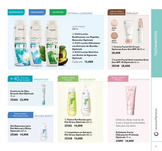 Gel Espumoso para
Piel Normal y Mixta
Optimals 200 ml.
25260 14,00€
ባ Limpiadora en Gel para
Piel Grasa Optimals 200 ml.
25258 14,00€
ባ Loción Facial Anti-manchas Even
Out SPF 30 Optimals 50 ml.
30348 28,00€
Exfoliante Facial
Hidratación Profunda
Optimals 75 ml.
31093 14,00€
ቢ Tónico Puriﬁcante para
Piel Grasa Optimals 200 ml.
25262 14,00€
30346
Light
30347
Medium
OXYGEN BOOST
OXYGEN BOOST
Todas las edades /
Piel grasa
EVEN OUT
Todas las edades /
Todo tipo de pieles
EXFOLIANTE FACIAL
HIDRATANTE NUTRITIVAREAFIRMANTE
SMOOTH OUT
Para todo
tipo de pieles+40
Contorno de Ojos
Smooth Out Optimals
15 ml.
25266 23,00€
ባቢ ቤ
ቢ
ባ
ቢ ባ
Exfolia las células muertas de
la piel y limpia en profundidad.
Apta para uso diario.
Todas las edades /
Piel seca
Todas las edades
/ Piel normal y mixta
OPTIMALS CORPORAL
Loción Corporal
250 ml.
ቢ 31314 Loción
Reaﬁrmante con Péptidos
Naturales Optimals
ባ 31311 Loción Hidratante
con Extracto de Nenúfar
Optimals
ቤ 31312 Loción Nutritiva
con Aceite de Aguacate
Optimals
Cada una 12,00€
ቢ Crema Facial CC Cream
Optimals Even Out SPF 20 50 ml.
28,00€
www.oriﬂame.esTRATAMIENTOS
33
 
