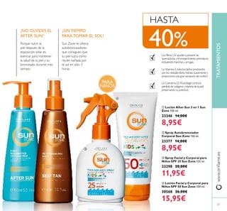 37
www.oriﬂame.esTRATAMIENTOS
ብ Loción Facial y Corporal para
Niños SPF 50 Sun Zone 100 ml.
30568 26,00€
15,95€
ቤ Spray Facial y Corporal para
Niños SPF 25 Sun Zone 125 ml.
23298 20,00€
11,95€
ባ Spray Autobronceador
Corporal Sun Zone 150 ml.
23377 14,00€
8,95€
Los ﬁltros UV ayudan a prevenir las
quemaduras y el envejecimiento prematuro,
incluyendo manchas y arrugas.
La Vitamina E evita los daños producidos
por los radicales libres,hidrata suavemente y
proporciona una gran sensación de confort.
La Coenzima Q-10 protege contra la
pérdida de colágeno y elastina de la piel,
preservando su juventud.
HASTA
40%
ቢ Loción After Sun 3 en 1 Sun
Zone 150 ml.
23346 14,00€
8,95€
¡NO OLVIDES EL
AFTER SUN!
Porque nutrir la
piel después de la
exposición solar es
esencial para mantener
la salud de la piel y su
bronceado durante más
tiempo.
¿SIN TIEMPO
PARA TOMAR EL SOL?
Sun Zone te ofrece
autobronceadores
que consiguen que
tu piel luzca como
recién bañada por
el sol en sólo 3
horas.
ቢ ባ
ቤ
ብ
PARA
NIÑOS
 