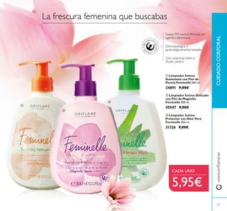 43
www.oriﬂame.esCUIDADOCORPORAL
La frescura femenina que buscabas
Suave, PH neutro, fórmula sin
agentes jabonosos
Con vitaminas extra y
Ácido Láctico
Dermatológica y
ginecológicamente testado
ቢ Limpiador Íntimo
Suavizante con Flor de
Peonía Feminelle 300 ml.
24891 9,00€
ባ Limpiador Íntimo Delicado
con Flor de Magnolia
Feminelle 300 ml.
30547 9,00€
ቤ Limpiador Íntimo
Protector con Aloe Vera
Feminelle 300 ml.
31326 9,00€
CADA UNO
5,95€
ቢ
ባ
ቤ
 
