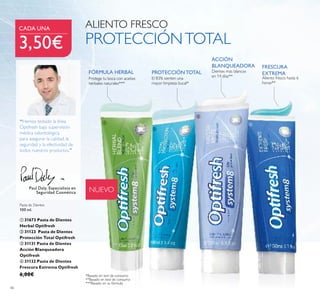 46
NUEVO
PROTECCIÓNTOTAL
FRESCURA
EXTREMA
El 83% sienten una
mayor limpieza bucal*
ACCIÓN
BLANQUEADORA
Dientes más blancos
en 14 días** Aliento fresco hasta 6
horas**
*Basado en test de consumo
**Basado en test de consumo
Pasta de Dientes
100 ml.
ቢ 31673 Pasta de Dientes
Herbal Optifresh
ባ 31123 Pasta de Dientes
Protección Total Optifresh
ቤ 31131 Pasta de Dientes
Acción Blanqueadora
Optifresh
ብ 31132 Pasta de Dientes
Frescura Extrema Optifresh
6,00€
Paul Daly, Especialista en
Seguridad Cosmética
“Hemos testado la línea
Optifresh bajo supervisión
médica odontológica
para asegurar la calidad, la
seguridad y la efectividad de
todos nuestros productos."
ALIENTO FRESCO
PROTECCIÓNTOTAL
***Basado en su fórmula
Protege tu boca con aceites
herbales naturales***
FÓRMULA HERBAL
CADA UNA
3,50€
ቢ
ባ
ቤ
ብ
 