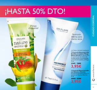 ¡Mango
chispeante!
Nutrición
intensa para
manos secas
CUIDADOCORPORALwww.oriﬂame.es
49
ቤ Crema de Manos para Piel
Sensible con Jojoba y Mango
Nature Secrets Un aporte extra
de nutrición para las manos más
sensibles gracias a las propiedades
suavizantes de la Jojoba y el Mango.
75 ml.
23401 7,00€
3,95€
ብ Crema de Manos Increíble
con Silicona y Glicerina
Fórmula de hidratación intensa y al
instante con Silicona y Glicerina.
75 ml.
30909 8,00€
3,95€
ቤ ብ
¡HASTA 50% DTO!
¡ÚLTIMA OPORTUNIDAD!
 