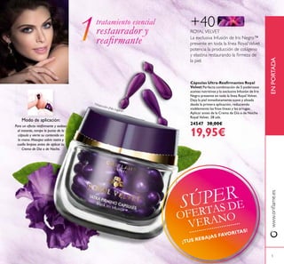 www.oriﬂame.esENPORTADA
+40
La exclusiva Infusión de Iris Negro™
presente en toda la línea RoyalVelvet
potencia la producción de colágeno
y elastina restaurando la ﬁrmeza de
la piel.
ROYALVELVET
Cápsulas Ultra-Reaﬁrmantes Royal
Velvet Perfecta combinación de 5 poderosos
aceites nutritivos y la exclusiva Infusión de Iris
Negro presente en toda la línea Royal Velvet.
Deja la piel inmediatamente suave y alisada
desde la primera aplicación, reduciendo
visiblemente las ﬁnas líneas y las arrugas.
Aplicar antes de la Crema de Día o de Noche
Royal Velvet. 28 uds.
24547 38,00€
19,95€
Modo de aplicación:
Para un efecto reaﬁrmante y sedoso
al instante, rompe la punta de la
cápsula y vierte su contenido en
la mano. Masajea sobre rostro y
cuello limpios antes de aplicar tu
Crema de Día o de Noche.
*Atención: ¡No ingerir!
tratamiento esencial
restaurador y
reaﬁrmante
5
SÚPER
OFERTAS DE
VERANO
¡TUS REBAJAS FAVORITAS!
 