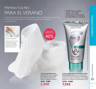 ባ Crema Reparadora Intensiva de Callos
Feet Up Advanced Fórmula con Manteca de
Karité que reduce las callosidades y Ácido Salicílico
que favorece la regeneración celular. Con Complejo
Intensive Care hidratante y Aceite de Menta. 50 ml.
23276 11,00€
7,95€
CUIDADOCORPORALwww.oriﬂame.es
Cubre tus pies con estos
calcetines para ayudar
a intensiﬁcar el efecto
reparador de la Crema
Intensiva en tus pies.
MODO DE EMPLEO:
PREPARATUS PIES
PARA ELVERANO
Combina la efectividad de la Crema Reparadora Intensiva de Callos Feet Up Advanced
con la eﬁcacia de los Calcetines Hidratantes, que potencian su hidratación
y preparan tus pies.
CALCETINES
HIDRATANTES
40%
*Testdeauto-consumorealizadoen97personascondurezasycallosidades.
El 93%* de los usuarios
notaron una visible
disminución de las durezas y
las callosidades en 2 semanas.
ቢ
ባ
51
ቢ Calcetines Hidratantes
Calcetines Hidratantes de algodón
que intensiﬁcan el efecto de las
Cremas Hidratantes Feet Up.
Talla única. Algodón. Accesorio.
16675 5,00€
2,95€
 