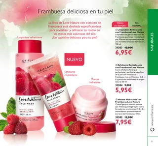 ቤ Mousse Hidratante con
Frambuesa Love Nature
Crema ligera en textura mousse
que hidrata y protege la piel con su
fórmula rica en vitaminas C, E y B y
antioxidantes provenientes del
extracto de Frambuesa. 50 ml.
31302 13,00€
7,95€
ቢ Limpiadora Refrescante
con Frambuesa Love Nature
Limpiadora en gel con extracto de
Frambuesa que limpia y revitaliza la
piel. Elimina las impurezas dejando
una increíble sensacion de frescura.
150 ml.
31303 12,00€
6,95€
ባ Exfoliante Revitalizante
con Frambuesa Love Nature
Suave exfoliante facial que
perfecciona y puriﬁca la superﬁcie
de la piel con extracto de
Frambuesa rico en Vitaminas C, E y
B y partículas exfoliantes de origen
natural. 50 ml.
31304 9,00€
5,95€
NATURALESwww.oriﬂame.es
57
NUEVO
Limpiadora refrescante
Exfoliante
revitalizante
Mousse
hidratante
TODAS
LAS EDADES
PIEL
NORMAL
Frambuesa deliciosa en tu piel
La línea de Love Nature con extracto de
Frambuesa está diseñada especíﬁcamente
para revitalizar y refrescar tu rostro en
los meses más calurosos del año.
¡Un capricho delicioso para tu piel!
ቢ
ባ
ቤ
 