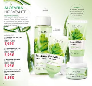 58
ቤ Mascarilla de Aloe Vera
Love Nature 50 ml.
30148 9,00€
5,95€
ባ Exfoliante Facial de Aloe
Vera Love Nature 50 ml.
30150 9,00€
5,95€
ብ Crema Hidratante en Gel
con Aloe Vera Love Nature
50 ml.
30127 13,00€
8,95€
ቢ Tónico con Aloe Vera Love
Nature 150 ml.
30149 12,00€
7,95€
PIEL NORMALY MIXTA:
Tiene más grasa en la zonaT (frente, nariz y
mentón), y es más seca en las mejillas y en
el contorno de los ojos. Necesita un cuidado
especial para equilibrar las zonas más grasas
e hidratar las más secas.
ALOEVERA
HIDRATANTE
ALOEVERA
es una planta reconocida
en todo el mundo por su
capacidad de equilibrar
e hidratar la piel.
Elimina las
células muertas
PARA ROSTRO
ቢ
ባ
ቤ
ብ
Tónico
refrescante
 