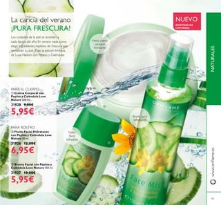 NATURALESwww.oriﬂame.es
59
NUEVO
EXISTENCIAS
LIMITADAS
ባ Fluído Facial Hidratante
con Pepino y Caléndula Love
Nature 30 ml.
31926 12,00€
6,95€
ቤ Bruma Facial con Pepino y
Caléndula Love Nature 150 ml.
31927 10,00€
5,95€
ቢ Crema Corporal con
Pepino y Caléndula Love
Nature 200 ml.
31928 9,00€
5,95€
La caricia del verano
¡PURA FRESCURA!
Fresca crema
corporal
hidratante
Bruma facial
refrescante
Los cuidados de la piel se amoldan a
cada época del año. En verano nada como
elegir ingredientes repletos de frescura que
revitalicen tu piel. ¡Elige la edición limitada
de Love Nature con Pepino y Caléndula!
Fluído
facial
hidratante
PARA ROSTRO
PARA EL CUERPO
ቢ
ባ
ቤ
 