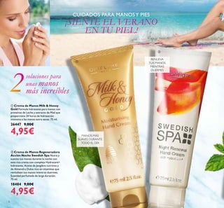 6
ቢ Crema de Manos Milk & Honey
Gold Fórmula hidratante para manos con
proteínas de Leche y extracto de Miel que
proporciona 24 horas de hidratación
intensiva a las manos extra secas. 75 ml.
26447 9,00€
4,95€
CUIDADOS PARA MANOSY PIES
¡SIENTE EL VERANO
EN TU PIEL!
MANOS MÁS
SUAVES DURANTE
TODO EL DÍA
ባ Crema de Manos Regeneradora
Acción Noche Swedish Spa Nutre y
suaviza tus manos durante la noche con
esta rica crema con complejo Hydracare+
hidratante, Aceite de Jengibre nutritivo y
de Almendra Dulce rico en vitaminas que
revitalizan tus manos mientras duermes.
Suavidad perfumada de larga duración.
75 ml.
18484 9,00€
4,95€
RENUEVA
TUS MANOS
MIENTRAS
DUERMES
soluciones para
unas manos
más increíbles
ቢ
ባ
 