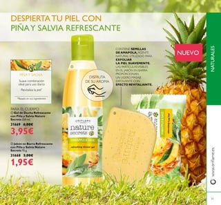 NATURALESwww.oriﬂame.es
ቢ Gel de Ducha Refrescante
con Piña y Salvia Nature
Secrets 250 ml.
31669 6,00€
3,95€
ባ Jabón en Barra Refrescante
con Piña y Salvia Nature
Secrets 75 g.
31668 3,00€
1,95€
DISFRUTA
DE SU AROMA
Revitaliza la piel*
Suave combinación
ideal para uso diario
*Basado en sus ingredientes
PIÑAY SALVIA
DESPIERTATU PIEL CON
PIÑAY SALVIA REFRESCANTE
61
ቢ
ባ
NUEVO
PARA EL CUERPO
CONTIENE SEMILLAS
DE AMAPOLA, AGENTE
NATURAL UTILIZADO PARA
EXFOLIAR
LA PIEL SUAVEMENTE.
LAS PARTÍCULASVISIBLES
EN EL JABÓN EN BARRA
PROPORCIONAN
UN LIGERO MASAJE
EXFOLIANTE CON
EFECTO REVITALIANTE.
 