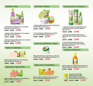 Jabón en Barra Antibacteriano con Árbol
de Té y Mandarina Nature Secrets 75 g.
23414 3,00€ 1,95€
Jabón en Barra Hidratante con Albahaca y
Melocotón Nature Secrets 75 g.
25179 3,00€ 1,95€
ቢ Jabón en Barra Hidratante con Aloe Vera
y Sandía Nature Secrets 75 g.
24204 3,00€ 1,95€
ባ Crema Corporal Hidratante con Aloe
Vera y Sandía Nature Secrets 200 ml.
24205 8,00€ 5,95€
ቢ Gel de Ducha Relajante con Lavanda e
Higo Nature Secrets 250 ml.
23409 7,00€ 4,95€
ባ Jabón en Barra Relajante con Lavanda e
Higo Nature Secrets 75 g.
23410 3,00€ 1,95€
ቤ Bruma Corporal Calmante con Lavanda e
Higo Nature Secrets 150 ml.
23959 9,00€ 6,95€
ቢ Acondicionador para Cabello Normal
con Manzana y Flor de Saúco Nature
Secrets 250 ml.
25350 6,00€ 3,95€
ቤ Tratamiento Acondicionador Sin
Aclarado con Manzana y Flor de Saúco
Nature Secrets 150 ml.
25352 6,00€ 3,95€
ባ Champú para Cabello Normal con
Manzana y Flor de Saúco Nature Secrets
250 ml.
25353 6,00€ 3,95€
62
LAVANDA E HIGO ALOEVERAY SANDÍA FLOR DE SAÚCOY MANZANA
ÁRBOL DETÉY MANDARINA
ALBAHACAY MELOCOTÓN
Mascarilla Protectora del Color con Aceite
de Almendras y Fresa Nature Secrets 150 ml.
30360 6,00€ 3,95€
ACEITE DE ALMENDRASY FRESAS
Jabón Líquido para Manos Estimulante con
Ginseng y Maracuyá Nature Secrets 300 ml.
26445 8,00€ 4,95€
Jabón en Barra Protector con Vainilla y
Granada Nature Secrets 75 g.
30883 3,00€ 1,95€
ቢ
ባ
ቤ
ቢ
ባ
ቢ
ባ
ቤ
GINSENGY MARACUYÁ
VAINILLAY GRANADA
Desodorante Roll-On
Antitranspirante 24H
Estimulante con Ginseng y
Maracuyá Nature Secrets 50 ml.
26444 4,00€ 2,95€
 