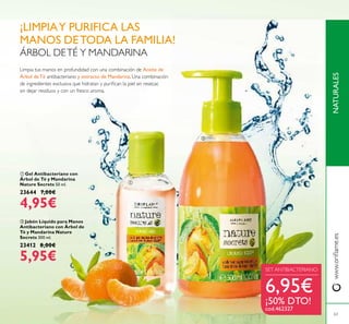 ቢ Gel Antibacteriano con
Árbol de Té y Mandarina
Nature Secrets 50 ml.
23644 7,00€
4,95€
ባ Jabón Líquido para Manos
Antibacteriano con Árbol de
Té y Mandarina Nature
Secrets 300 ml.
23412 8,00€
5,95€
NATURALESwww.oriﬂame.es
63
ÁRBOL DETÉ Y MANDARINA
Limpia tus manos en profundidad con una combinación de Aceite de
Árbol de Té antibacteriano y extracto de Mandarina. Una combinación
de ingredientes exclusiva que hidratan y puriﬁcan la piel sin resecar,
sin dejar residuos y con un fresco aroma.
SET ANTIBACTERIANO
6,95€
¡50% DTO!
cod.462327
¡LIMPIAY PURIFICA LAS
MANOS DETODA LA FAMILIA!
ቢ
ባ
 