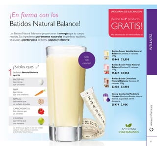 1
67
Los Batidos Natural Balance te proporcionan la energía que tu cuerpo
necesita. Sus ingredientes puramente naturales en perfecto equilibrio,
te ayudan a perder peso de forma ¡segura y efectiva!
¡En forma con los
Batidos Natural Balance!
GRASAS
Las mismas que
un puñado de judías
FIBRA
Las mismas
que una zanahoria
Un Batido Natural Balance
aporta:
CALORÍAS
Las mismas que
una manzana
CARBOHIDRATOS
Los mismos que
un pimiento
¿Sabías que…?
PROTEÍNAS
Las mismas
que un huevo
Los alimentos que ﬁguran en esta lista también
contienen micro-nutrientes no presentes
en los Batidos Natural Balance.
Batido Sabor Fresa Natural
Balance Contiene 21 raciones.
378 g.
15447 32,95€
Batido Sabor Chocolate
Natural Balance Contiene 21
raciones. 378 g.
22138 32,95€
Batido Sabor Vainilla Natural
Balance Contiene 21 raciones.
378 g.
15448 32,95€
Vaso y Cucharita Medidora
Morada Mezcla tus Batidos Natural
Balance. Capacidad: 250 ml.
Accesorio.
25479 3,95€
APTO PARA
VEGETARIANOS
¡Recibe tu 4º producto
GRATIS!
Más información en www.oriﬂame.es
¡PROGRAMA DE SUSCRIPCIÓN!
WELLNESSwww.oriﬂame.es
¡Sólo
100
calorías!
 