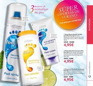 ባ Polvos Desodorantes para Pies
Feet Up Mantén tus pies secos y libres
de malos olores con estos absorbentes
polvos desodorantes con Bergamota y
Lima. 75 g.
20552 9,00€
4,95€
ቢ Spray Neutralizador de Olor
para Pies Feet Up Refresca y
desodoriza tus pies al instante con aceite
de Eucalipto natural y Menta refrescante.
150 ml.
20549 10,00€
4,95€
ቤ Crema de Pies Antitranspirante
Feet Up Controla la transpiración de los
pies y reduce su sudoración. Frescura
durante todo el día con extracto de Pino y
Hamamelis. 50 ml.
20557 9,00€
4,95€
www.oriﬂame.esENPORTADA
ESTIMULA,
SUAVIZAY
REVITALIZA
REFRESCA
Y EVITA EL
MAL OLOR
PIES SECOS
Y LIBRES DE
OLOR
maneras de
revitalizar
tus pies
ቢ
ባ
ቤ
7
SÚPER
OFERTAS DE
VERANO
¡TUS REBAJAS FAVORITAS!
 