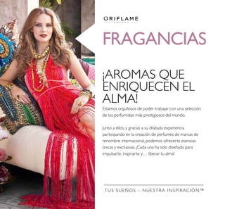 Estamos orgullosos de poder trabajar con una selección
de los perfumistas más prestigiosos del mundo.
Junto a ellos, y gracias a su dilatada experiencia
participando en la creación de perfumes de marcas de
renombre internacional, podemos ofrecerte esencias
únicas y exclusivas. ¡Cada una ha sido diseñada para
impulsarte, inspirarte y… liberar tu alma!
¡AROMAS QUE
ENRIQUECEN EL
ALMA!
TUS SUEÑOS – NUESTRA INSPIRACIÓN™
FRAGANCIAS
 