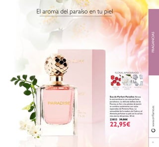 FRAGANCIAS
71
www.oriﬂame.es
Eau de Parfum Paradise Abraza
lo extraordinario con este perfume
paradisiaco. La delicada belleza de las
Peonías en ﬂor y los pétalos de Jazmín
se combina suavemente con notas
especiadas de Pimienta Rosa. La
sensualidad de la madera de Cedro y el
Almizcle perfuman tu piel con la caricia
más eterna del paraíso. 50 ml.
23853 39,00€
22,95€
FLORAL AMADERADO
PÉTALOS DE
JAZMÍN
ALMIZCLEPIMIENTA
ROSA
El aroma del paraíso en tu piel
 