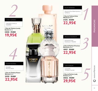 5
1
4
2
3
79
PRECIOUS MOMENTS
MANZANA ROJA,
MAGNOLIAY MADERA
ቤ Eau de Parfum Precious
Moments 50 ml.
18957 29,00€
22,95€
FRAGANCIASwww.oriﬂame.es
ባ Eau de Toilette Lovely
Garden 50 ml.
23838 27,00€
19,95€
LOVELY GARDEN
ORQUÍDEA,VAINILLA,
RUIBARBO
ቢ Eau de Toilette Eclat
Weekend 50 ml.
31293 29,00€
22,95€
ECLAT WEEKEND
MELOCOTÓN, FRESIA BLANCA,
ALMIZCLE
ቦ Eau de Parfum Lady
Avebury 50 ml.
30026 39,00€
29,95€
ብ Eau de Toilette Power
Woman 50 ml.
26769 29,00€
22,95€
POWER WOMAN
JENGIBRE,
PACHULI, ROSA CACHEMIR,
TÉVERDE, CALONE
LADY AVEBURY
ቢ
ባ
ቤ
ብ
ቦ
 