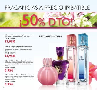 80
ብ Eau de Toilette Athena Bright Como un rayo de
sol sobre el Egeo, un aroma marino chispeante con notas
de Bergamota, Jazmín y Almizcle que evocan el aura de la
belleza eterna. 30 ml.
30466 15,00€
6,95€
ቤ Eau de Toilette Athena Sensual Irresistible
fragancia con cremoso Frangipani y notas de ámbar gris
que evocan la sensualidad del atardecer sobre el mar.
30 ml.
30467 15,00€
6,95€
ባ Eau de Toilette Masquerade Una enigmática
combinación de Dama de Medianoche se funde con el
toque seductor del Sándalo y la dulzura de las Moras.
50 ml.
30863 29,00€
13,95€
ቢ Eau de Toilette Mirage Daydream Esencia con
dulce Vainilla, Castaña y madera de Cedro. 50 ml.
25038 29,00€
13,95€
FRAGANCIAS A PRECIO IMBATIBLE
ቢ
ባ
ቤ ብ
¡50% DTO!
EXISTENCIAS LIMITADAS
 