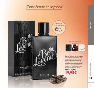 PARAÉLwww.oriﬂame.es
83
DISFRUTA
DE SU AROMA
Eau de Toilette Be the Legend
Con conﬁanza en uno mismo, pero
siempre alerta. Un hombre que se
levanta cada vez que tropieza. Be
the Legend captura la esencia de este
hombre de contrastes que necesita
el aroma sensual de la piel, la fresca
manzana y el inconfundíble aroma
de los granos de tonka. 75 ml.
30468 31,00€
19,95€
¡Conviértete en leyenda!
MADERA ORIENTAL
AFRUTADA
CUERO HABA
TONKA
MANZANA
 