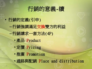 10
行銷的意義-續
• 行銷的定義(引申)
–行銷強調滿足交換雙方的利益
–行銷講求一套方法(4P)
• 產品 Product
• 定價 Pricing
• 推廣 Promotion
• 通路與配銷 Place and distribution
 