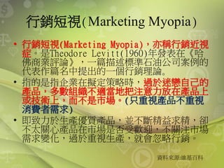 行銷短視(Marketing Myopia)
• 行銷短視(Marketing Myopia)，亦稱行銷近視
症。是Theodore Levitt(1960)年發表在《哈
佛商業評論》，一篇描述標準石油公司案例的
代表作篇名中提出的一個行銷理論｡
• 指的是指企業在擬定策略時，過於迷戀自己的
產品，多數組織不適當地把注意力放在產品上
或技術上，而不是市場。(只重視產品不重視
消費者需求)
• 即致力於生產優質產品，並不斷精益求精，卻
不太關心產品在市場是否受歡迎，不關注市場
需求變化，過於重視生產，就會忽略行銷。
資料來源:維基百科
 