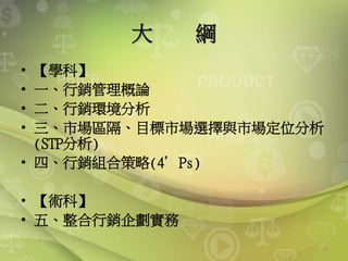大 綱
• 【學科】
• 一、行銷管理概論
• 二、行銷環境分析
• 三、市場區隔、目標市場選擇與市場定位分析
(STP分析)
• 四、行銷組合策略(4’Ps)
• 【術科】
• 五、整合行銷企劃實務
3
 