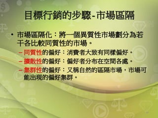 43
目標行銷的步驟-市場區隔
• 市場區隔化：將一個異質性市場劃分為若
干各比較同質性的市場。
– 同質性的偏好：消費者大致有同樣偏好。
– 擴散性的偏好：偏好者分布在空間各處。
– 集群性的偏好：又稱自然的區隔市場，市場可
能出現的偏好集群。
 