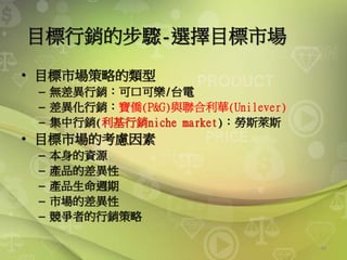 46
目標行銷的步驟-選擇目標市場
• 目標市場策略的類型
– 無差異行銷：可口可樂/台電
– 差異化行銷：寶僑(P&G)與聯合利華(Unilever)
– 集中行銷(利基行銷niche market)：勞斯萊斯
• 目標市場的考慮因素
– 本身的資源
– 產品的差異性
– 產品生命週期
– 市場的差異性
– 競爭者的行銷策略
 
