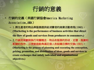 6
行銷的意義
• 行銷的定義（美國行銷協會America Marketing
Association,AMA）
– 1.將生產者的物品與服務提供給消費者的商業活動表現(1960)。
(Marketing is the performance of business activities that direct
the flow of goods and services from producers to consumers.)
– 2.行銷是規劃與執行有關概念、物品和服務的形成、定價、推廣和
配銷的程序，以便創造能夠滿足個人和組織目標的交換(1985)。
(Marketing is the process of planning and executing the conception,
pricing, promotion, and distribution of ideas, goods and services to
create exchanges that satisfy individual and organizational
objectives.)
 