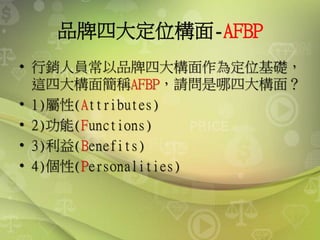 品牌四大定位構面-AFBP
• 行銷人員常以品牌四大構面作為定位基礎，
這四大構面簡稱AFBP，請問是哪四大構面？
• 1)屬性(Attributes)
• 2)功能(Functions)
• 3)利益(Benefits)
• 4)個性(Personalities)
 